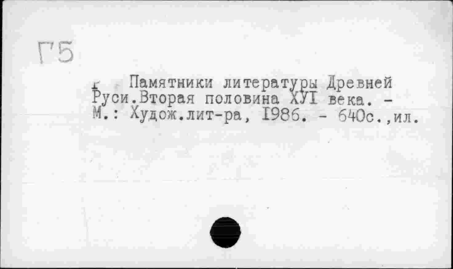 ﻿Г5
г Памятники литературы Древней Руси.Вторая половина ХУІ века. -М.: Худож.лит-ра, 1986. - 640с.,ил.